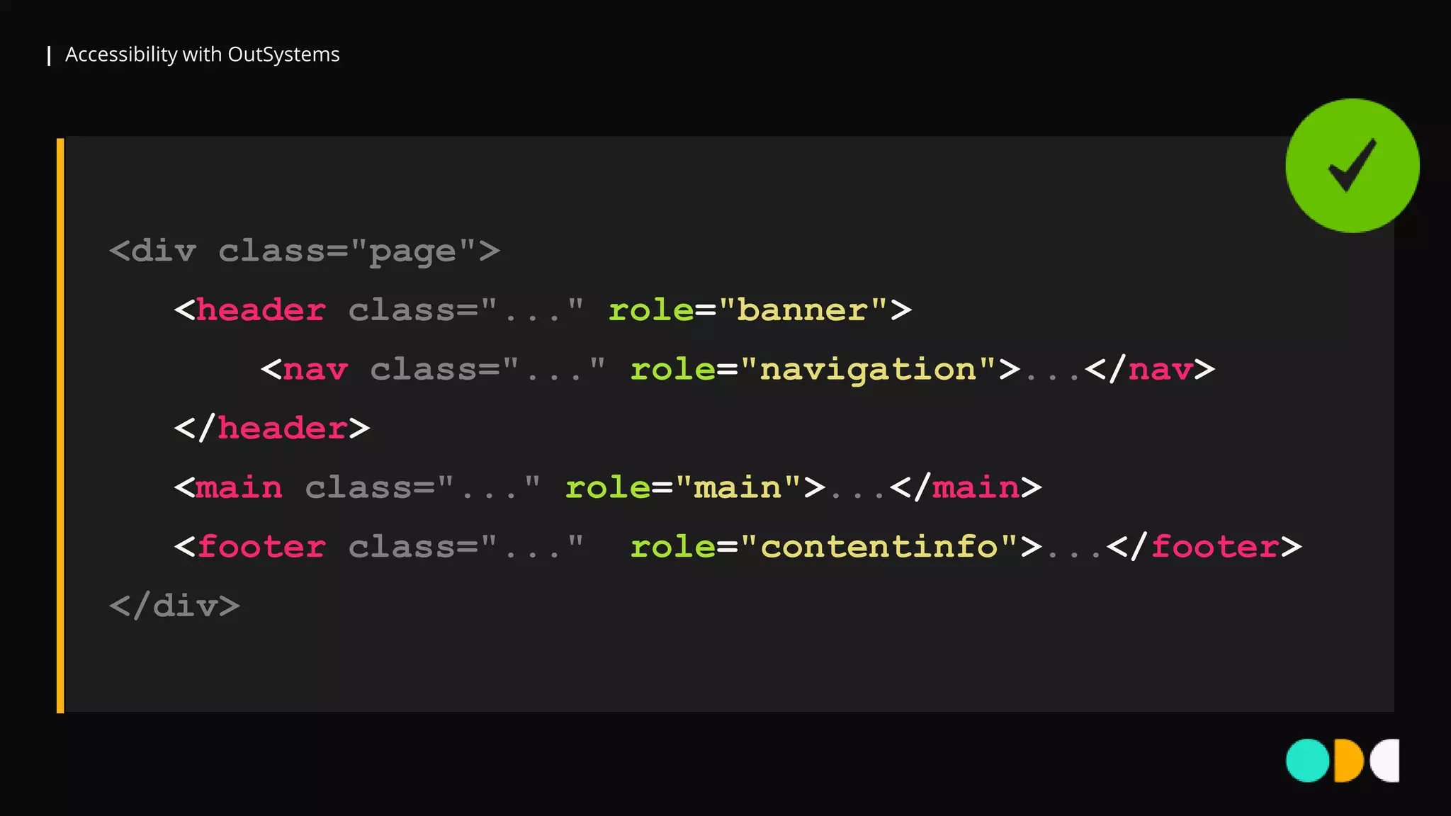 | Accessibility with OutSystems
<div class="page">
<header class="..." role="banner">
<nav class="..." role="navigation">...</nav>
</header>
<main class="..." role="main">...</main>
<footer class="..." role="contentinfo">...</footer>
</div>
 