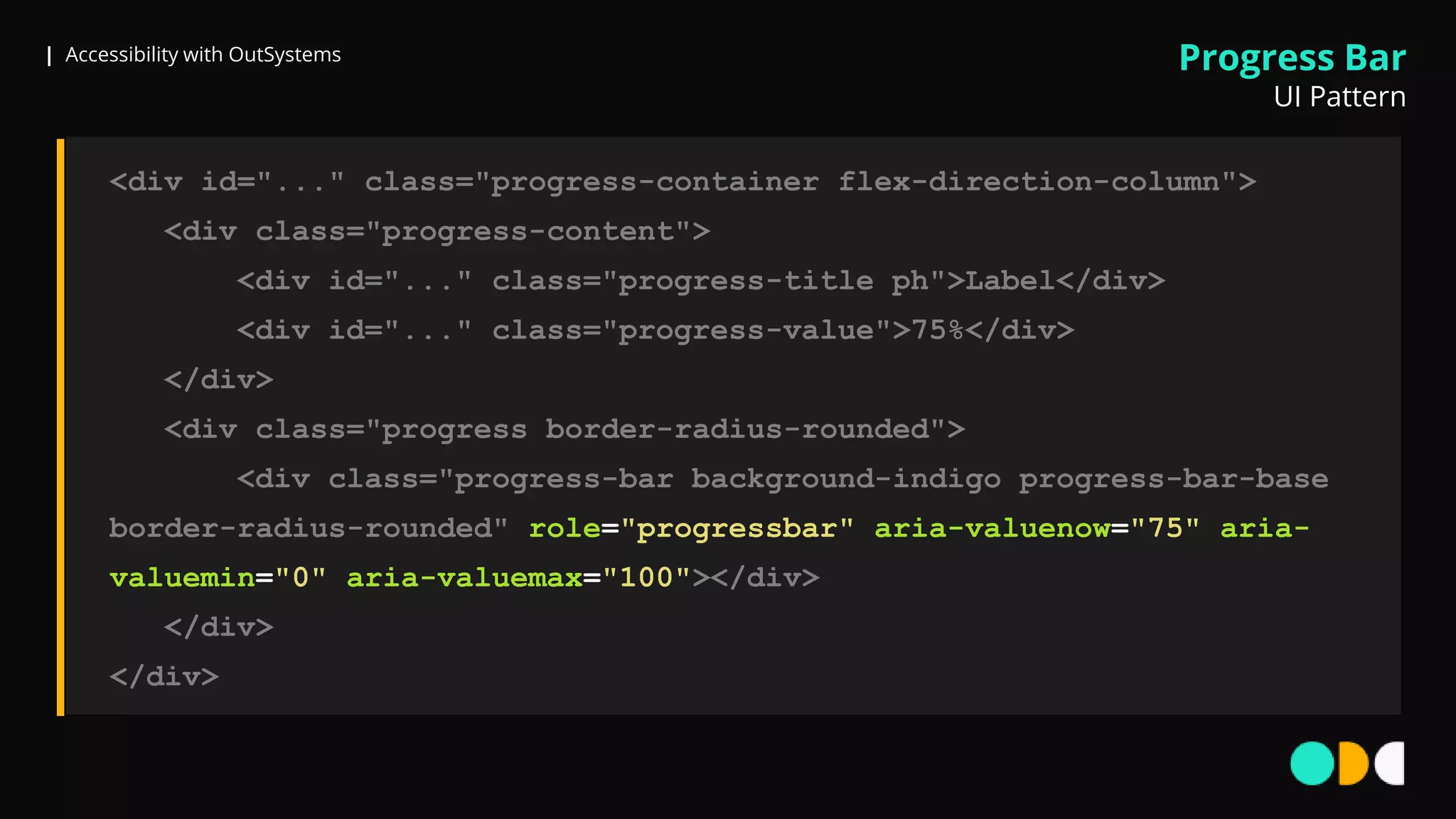 | Accessibility with OutSystems
<div id="..." class="progress-container flex-direction-column">
<div class="progress-content">
<div id="..." class="progress-title ph">Label</div>
<div id="..." class="progress-value">75%</div>
</div>
<div class="progress border-radius-rounded">
<div class="progress-bar background-indigo progress-bar-base
border-radius-rounded" role="progressbar" aria-valuenow="75" aria-
valuemin="0" aria-valuemax="100"></div>
</div>
</div>
Progress Bar
UI Pattern
 