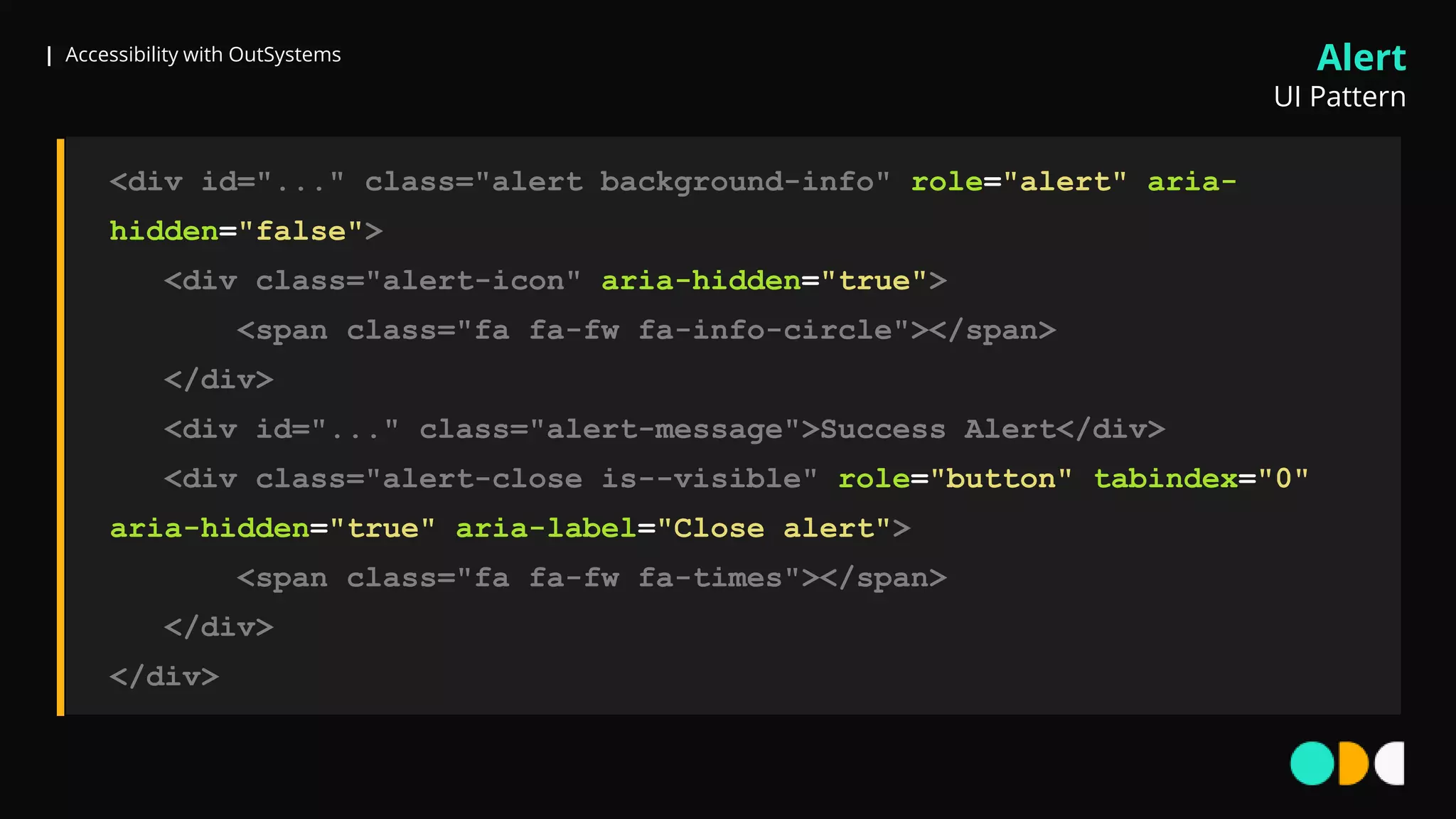 | Accessibility with OutSystems
<div id="..." class="alert background-info" role="alert" aria-
hidden="false">
<div class="alert-icon" aria-hidden="true">
<span class="fa fa-fw fa-info-circle"></span>
</div>
<div id="..." class="alert-message">Success Alert</div>
<div class="alert-close is--visible" role="button" tabindex="0"
aria-hidden="true" aria-label="Close alert">
<span class="fa fa-fw fa-times"></span>
</div>
</div>
Alert
UI Pattern
 