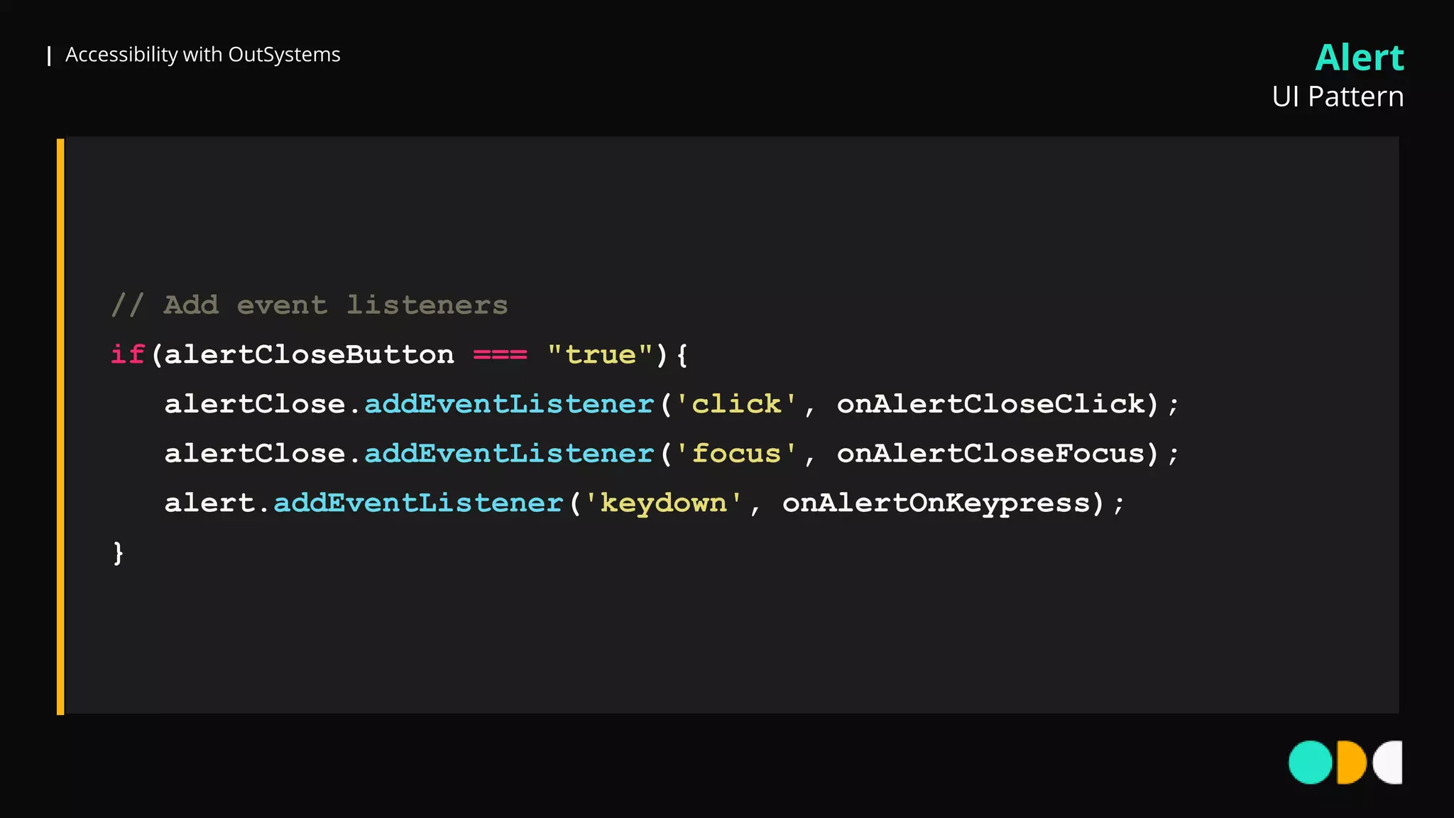 | Accessibility with OutSystems
// Add event listeners
if(alertCloseButton === "true"){
alertClose.addEventListener('click', onAlertCloseClick);
alertClose.addEventListener('focus', onAlertCloseFocus);
alert.addEventListener('keydown', onAlertOnKeypress);
}
Alert
UI Pattern
 