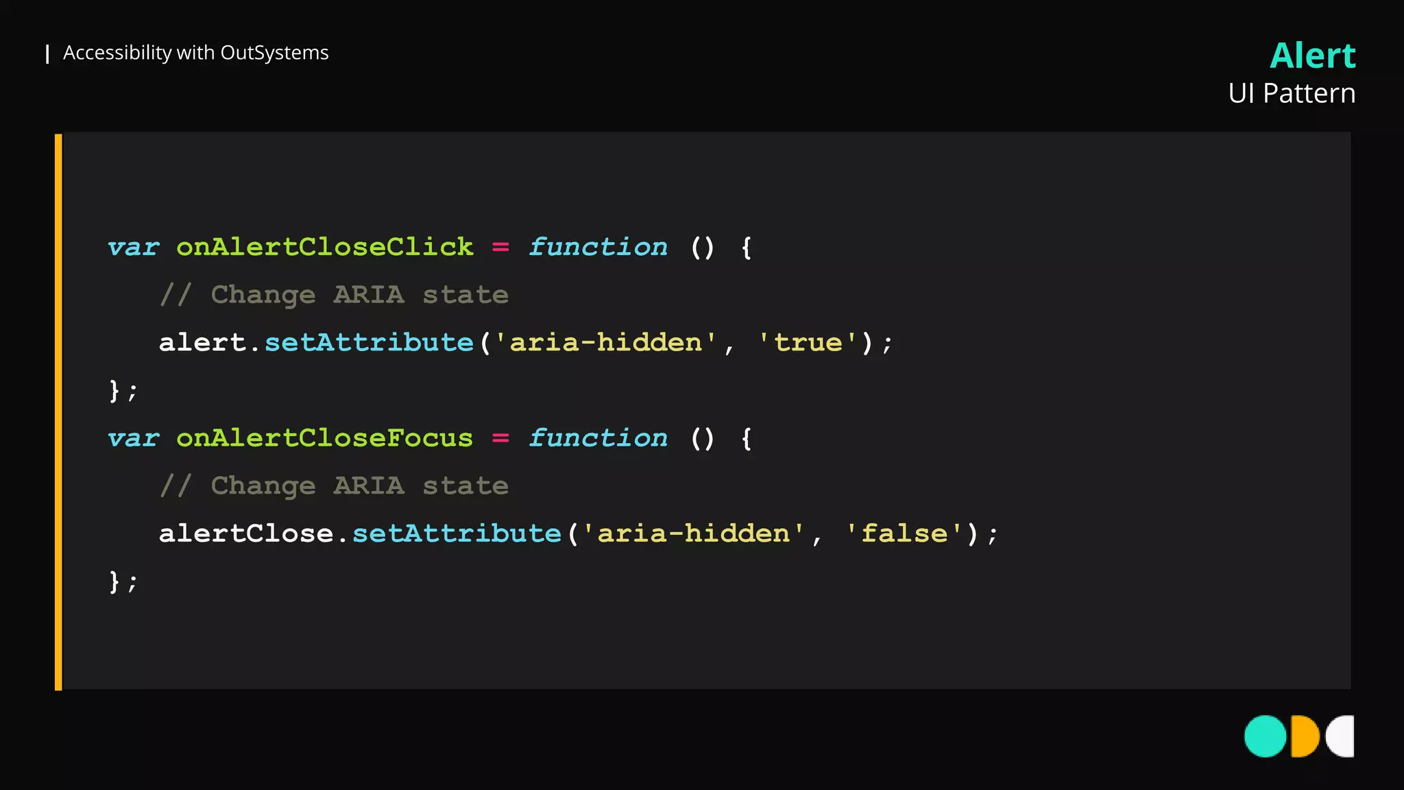 | Accessibility with OutSystems
var onAlertCloseClick = function () {
// Change ARIA state
alert.setAttribute('aria-hidden', 'true');
};
var onAlertCloseFocus = function () {
// Change ARIA state
alertClose.setAttribute('aria-hidden', 'false');
};
Alert
UI Pattern
 