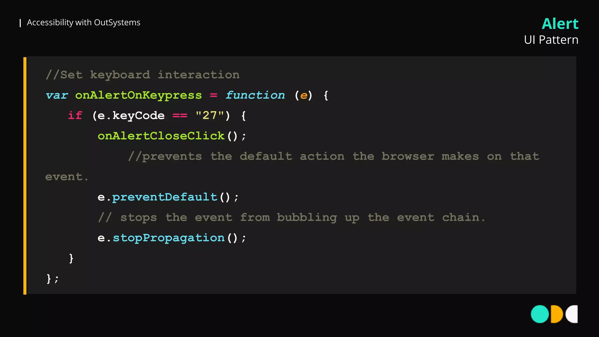 | Accessibility with OutSystems
//Set keyboard interaction
var onAlertOnKeypress = function (e) {
if (e.keyCode == "27") {
onAlertCloseClick();
//prevents the default action the browser makes on that
event.
e.preventDefault();
// stops the event from bubbling up the event chain.
e.stopPropagation();
}
};
Alert
UI Pattern
 