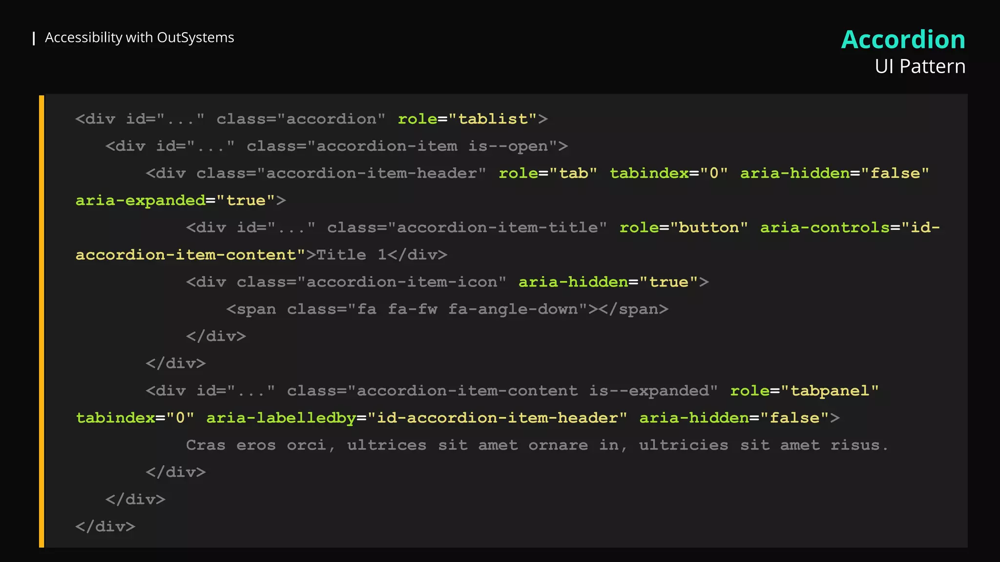 | Accessibility with OutSystems
<div id="..." class="accordion" role="tablist">
<div id="..." class="accordion-item is--open">
<div class="accordion-item-header" role="tab" tabindex="0" aria-hidden="false"
aria-expanded="true">
<div id="..." class="accordion-item-title" role="button" aria-controls="id-
accordion-item-content">Title 1</div>
<div class="accordion-item-icon" aria-hidden="true">
<span class="fa fa-fw fa-angle-down"></span>
</div>
</div>
<div id="..." class="accordion-item-content is--expanded" role="tabpanel"
tabindex="0" aria-labelledby="id-accordion-item-header" aria-hidden="false">
Cras eros orci, ultrices sit amet ornare in, ultricies sit amet risus.
</div>
</div>
</div>
Accordion
UI Pattern
 