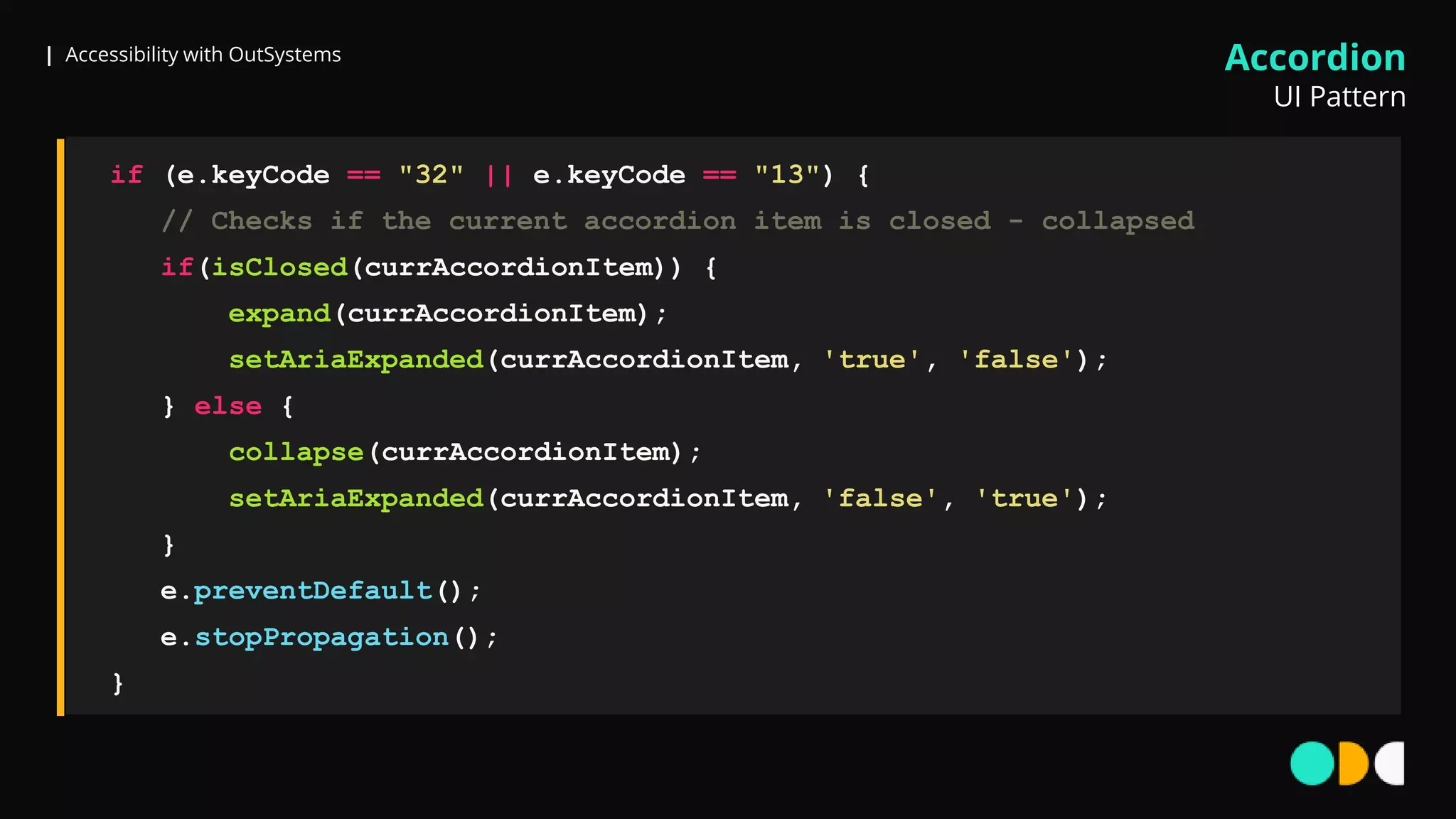 | Accessibility with OutSystems
if (e.keyCode == "32" || e.keyCode == "13") {
// Checks if the current accordion item is closed - collapsed
if(isClosed(currAccordionItem)) {
expand(currAccordionItem);
setAriaExpanded(currAccordionItem, 'true', 'false');
} else {
collapse(currAccordionItem);
setAriaExpanded(currAccordionItem, 'false', 'true');
}
e.preventDefault();
e.stopPropagation();
}
Accordion
UI Pattern
 