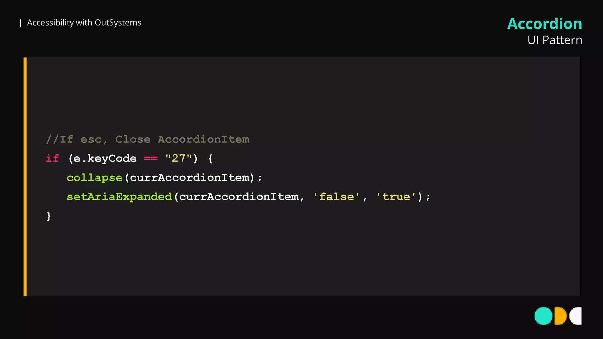 | Accessibility with OutSystems
//If esc, Close AccordionItem
if (e.keyCode == "27") {
collapse(currAccordionItem);
setAriaExpanded(currAccordionItem, 'false', 'true');
}
Accordion
UI Pattern
 