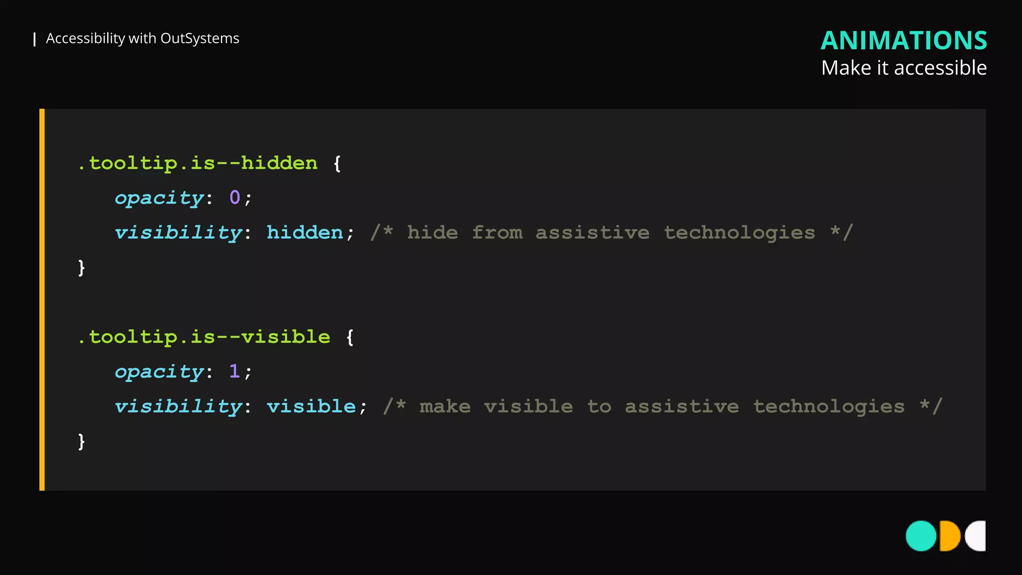 | Accessibility with OutSystems
.tooltip.is--hidden {
opacity: 0;
visibility: hidden; /* hide from assistive technologies */
}
.tooltip.is--visible {
opacity: 1;
visibility: visible; /* make visible to assistive technologies */
}
ANIMATIONS
Make it accessible
 