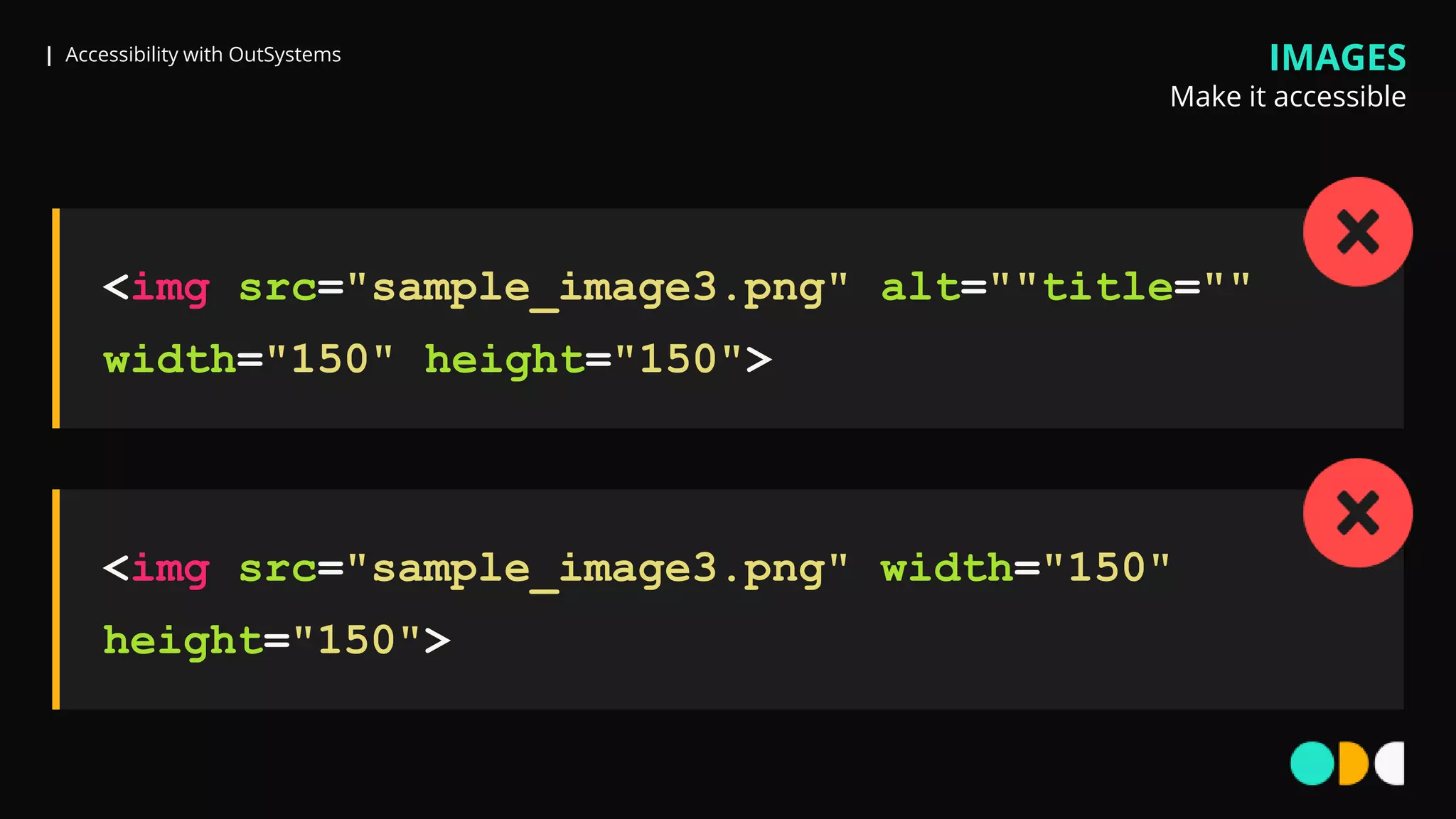 | Accessibility with OutSystems IMAGES
Make it accessible
<img src="sample_image3.png" alt=""title=""
width="150" height="150">
<img src="sample_image3.png" width="150"
height="150">
 