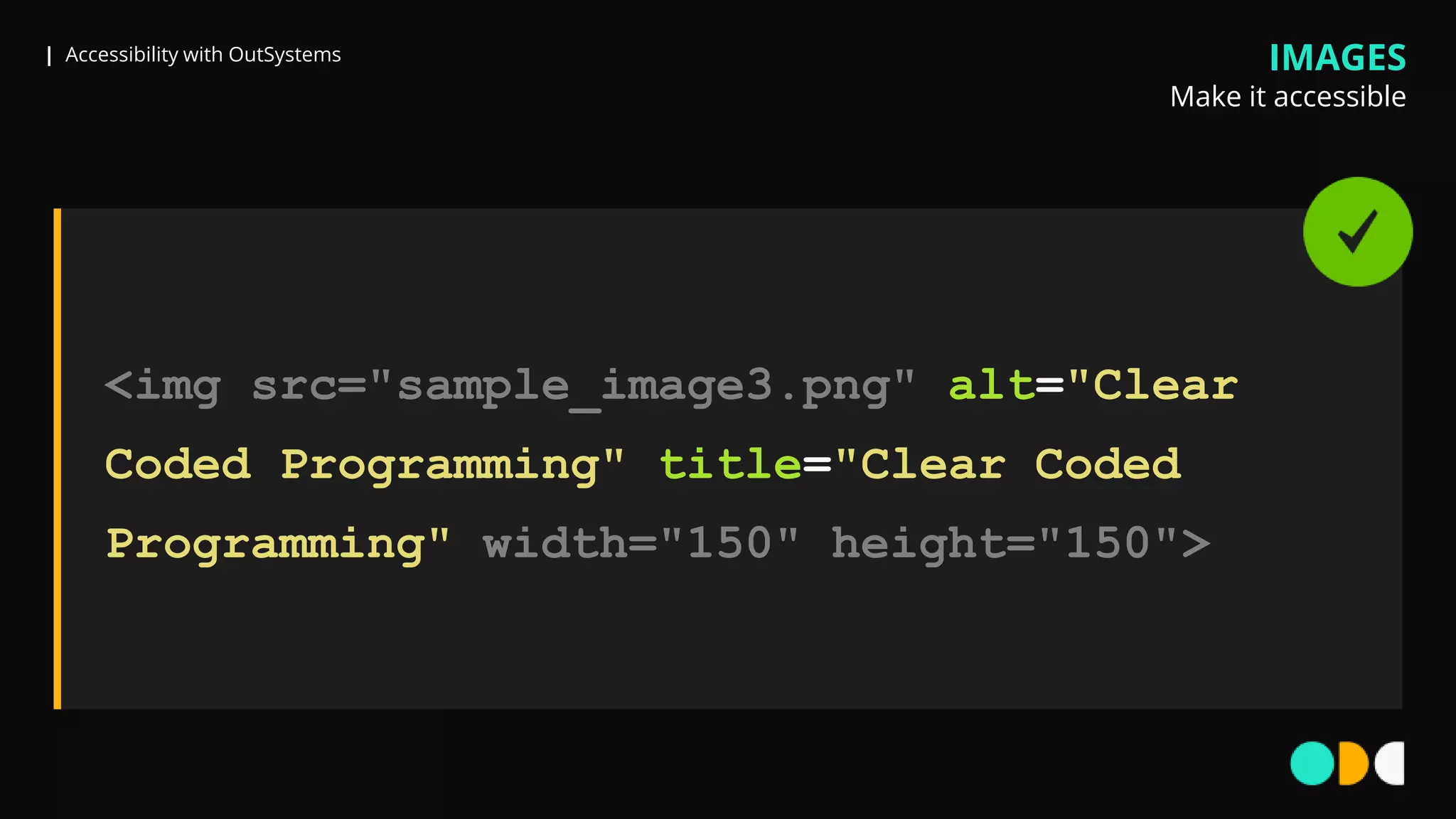 | Accessibility with OutSystems IMAGES
Make it accessible
<img src="sample_image3.png" alt="Clear
Coded Programming" title="Clear Coded
Programming" width="150" height="150">
 