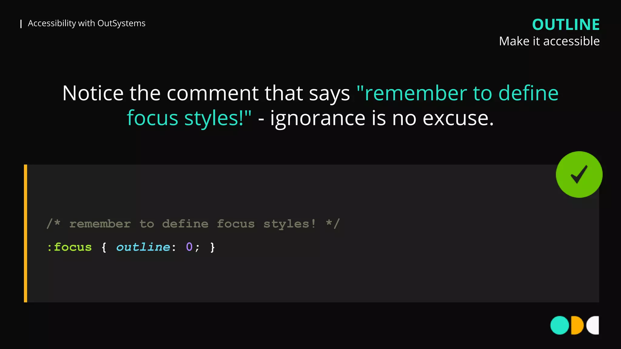 | Accessibility with OutSystems
Notice the comment that says "remember to define
focus styles!" - ignorance is no excuse.
OUTLINE
Make it accessible
/* remember to define focus styles! */
:focus { outline: 0; }
 