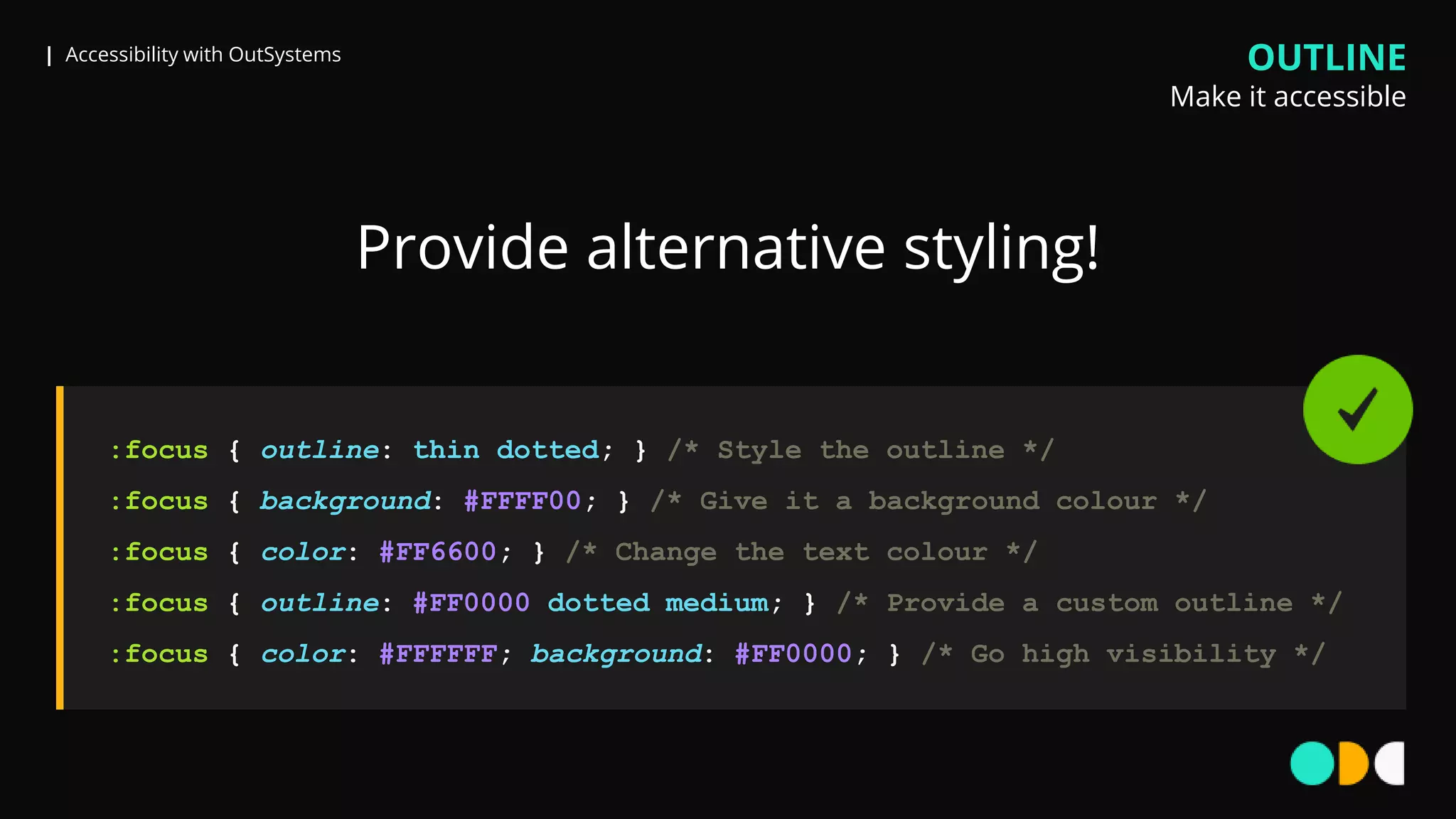 | Accessibility with OutSystems
:focus { outline: thin dotted; } /* Style the outline */
:focus { background: #FFFF00; } /* Give it a background colour */
:focus { color: #FF6600; } /* Change the text colour */
:focus { outline: #FF0000 dotted medium; } /* Provide a custom outline */
:focus { color: #FFFFFF; background: #FF0000; } /* Go high visibility */
Provide alternative styling!
OUTLINE
Make it accessible
 