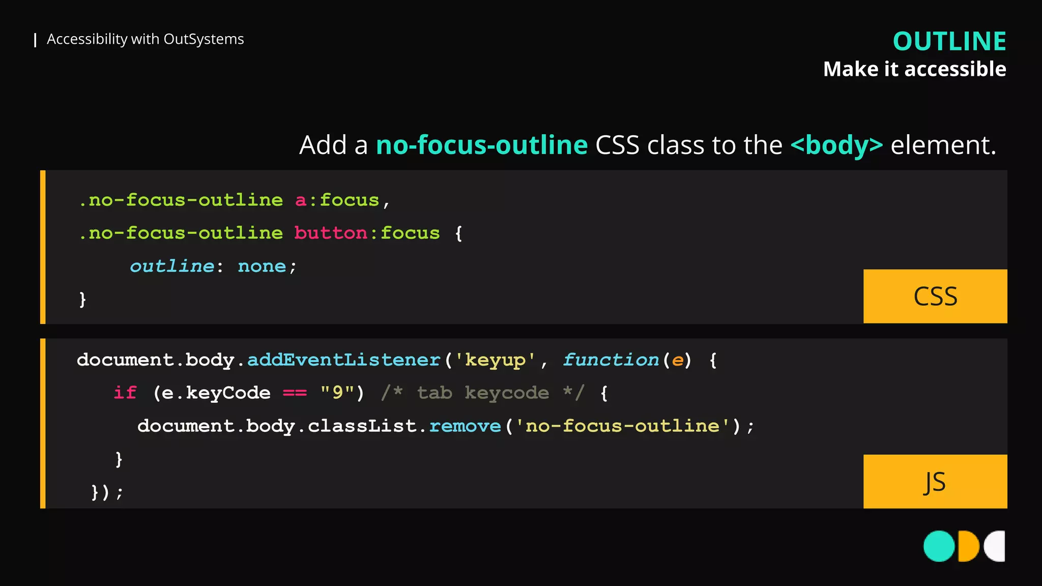 | Accessibility with OutSystems
document.body.addEventListener('keyup', function(e) {
if (e.keyCode == "9") /* tab keycode */ {
document.body.classList.remove('no-focus-outline');
}
}); JS
.no-focus-outline a:focus,
.no-focus-outline button:focus {
outline: none;
} CSS
Add a no-focus-outline CSS class to the <body> element.
OUTLINE
Make it accessible
 