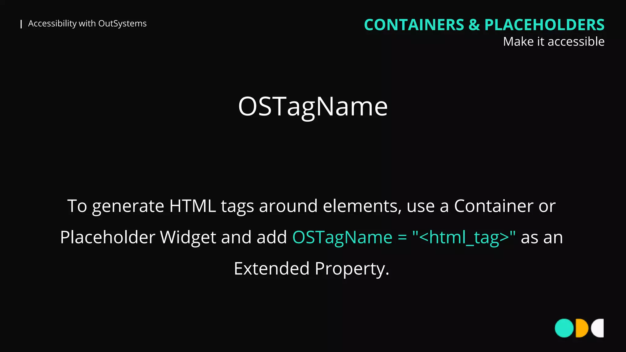 | Accessibility with OutSystems
OSTagName
CONTAINERS & PLACEHOLDERS
Make it accessible
To generate HTML tags around elements, use a Container or
Placeholder Widget and add OSTagName = "<html_tag>" as an
Extended Property.
 