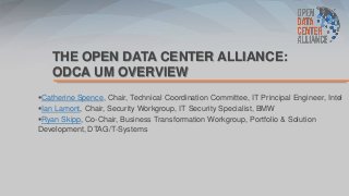 THE OPEN DATA CENTER ALLIANCE:
ODCA UM OVERVIEW
Catherine Spence, Chair, Technical Coordination Committee, IT Principal Engineer, Intel
Ian Lamont, Chair, Security Workgroup, IT Security Specialist, BMW
Ryan Skipp, Co-Chair, Business Transformation Workgroup, Portfolio & Solution
Development, DTAG/T-Systems
 