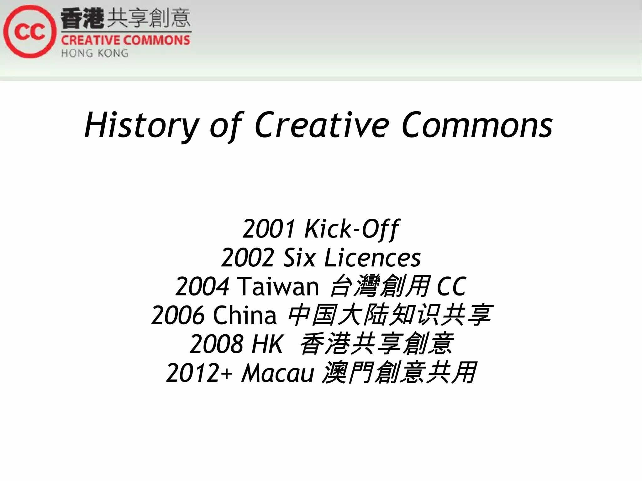 History of Creative Commons
2001 Kick-Off
2002 Six Licences
2004 Taiwan 台灣創用 CC
2006 China 中国大陆知识共享
2008 HK 香港共享創意
2012+ Macau 澳門創意共用

 