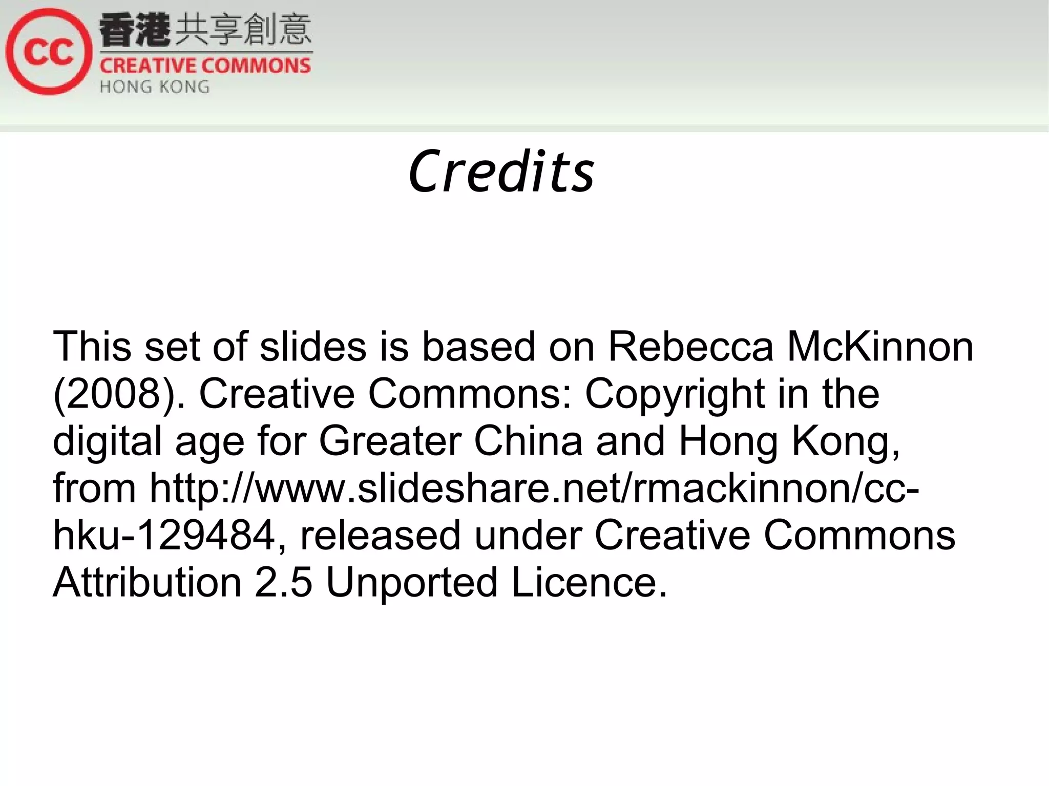 Credits
This set of slides is based on Rebecca McKinnon
(2008). Creative Commons: Copyright in the
digital age for Greater China and Hong Kong,
from http://www.slideshare.net/rmackinnon/cchku-129484, released under Creative Commons
Attribution 2.5 Unported Licence.

 