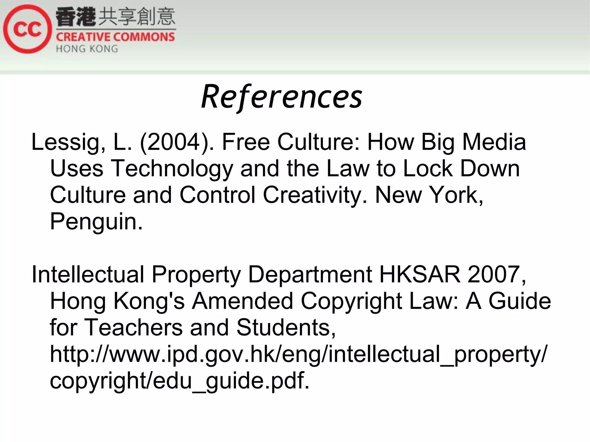 References
Lessig, L. (2004). Free Culture: How Big Media
Uses Technology and the Law to Lock Down
Culture and Control Creativity. New York,
Penguin.
Intellectual Property Department HKSAR 2007,
Hong Kong's Amended Copyright Law: A Guide
for Teachers and Students,
http://www.ipd.gov.hk/eng/intellectual_property/
copyright/edu_guide.pdf.

 