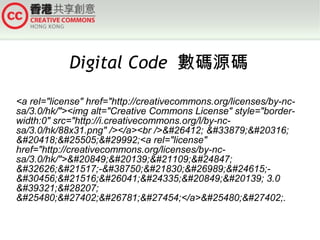 Digital Code 數碼源碼
<a rel="license" href="http://creativecommons.org/licenses/by-ncsa/3.0/hk/"><img alt="Creative Commons License" style="borderwidth:0" src="http://i.creativecommons.org/l/by-ncsa/3.0/hk/88x31.png" /></a><br />&#26412; &#33879;&#20316;
&#20418;&#25505;&#29992;<a rel="license"
href="http://creativecommons.org/licenses/by-ncsa/3.0/hk/">&#20849;&#20139;&#21109;&#24847;
&#32626;&#21517;-&#38750;&#21830;&#26989;&#24615;&#30456;&#21516;&#26041;&#24335;&#20849;&#20139; 3.0
&#39321;&#28207;
&#25480;&#27402;&#26781;&#27454;</a>&#25480;&#27402;.

 