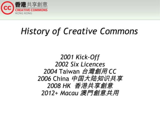 History of Creative Commons
2001 Kick-Off
2002 Six Licences
2004 Taiwan 台灣創用 CC
2006 China 中国大陆知识共享
2008 HK 香港共享創意
2012+ Macau 澳門創意共用

 