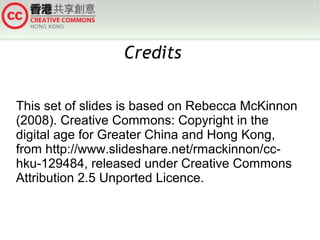 Credits
This set of slides is based on Rebecca McKinnon
(2008). Creative Commons: Copyright in the
digital age for Greater China and Hong Kong,
from http://www.slideshare.net/rmackinnon/cchku-129484, released under Creative Commons
Attribution 2.5 Unported Licence.

 