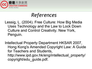 References
Lessig, L. (2004). Free Culture: How Big Media
Uses Technology and the Law to Lock Down
Culture and Control Creativity. New York,
Penguin.
Intellectual Property Department HKSAR 2007,
Hong Kong's Amended Copyright Law: A Guide
for Teachers and Students,
http://www.ipd.gov.hk/eng/intellectual_property/
copyright/edu_guide.pdf.

 