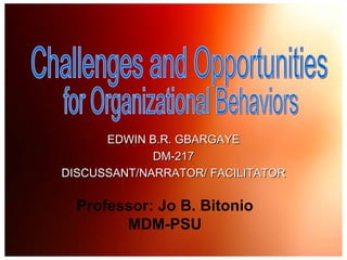 Challenges and Opportunities  for Organizational Behaviors EDWIN B.R. GBARGAYE DM-217 DISCUSSANT/NARRATOR/ FACILITATOR Professor: Jo B. Bitonio MDM-PSU 