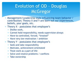  Management/Leadership style influencing team behavior /
contribution; Theory X and Y are born out our experiences,
beliefs, your goals, etc.
 Theory X – postulates that employee’s
 Dislike work,
 Cannot hold responsibility, needs supervision always
 Have to controlled, forced, “treated”
 Have very low motivation / ambition
 Theory Y – postulates that employee’s
 Seek and take responsibility
 Motivate, achievement orientated
 Treat work as a part of life
 Solve and resolve problems / conflicts
 Take ownership
Evolution of OD – Douglas
McGregor
 
