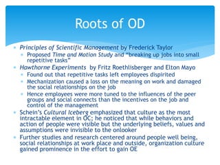  Principles of Scientific Management by Frederick Taylor
 Proposed Time and Motion Study and “breaking up jobs into small
repetitive tasks”
 Hawthorne Experiments by Fritz Roethlisberger and Elton Mayo
 Found out that repetitive tasks left employees dispirited
 Mechanization caused a loss on the meaning on work and damaged
the social relationships on the job
 Hence employees were more tuned to the influences of the peer
groups and social connects than the incentives on the job and
control of the management
 Schein’s Cultural Iceberg emphasized that culture as the most
intractable element in OC; he noticed that while behaviors and
action of people were visible but the underlying beliefs, values and
assumptions were invisible to the onlooker
 Further studies and research centered around people well being,
social relationships at work place and outside, organization culture
gained prominence in the effort to gain OE
Roots of OD
 