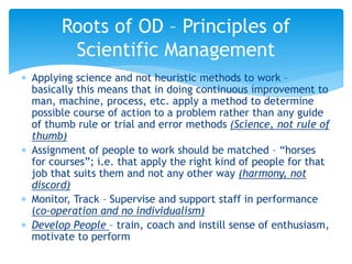 Applying science and not heuristic methods to work –
basically this means that in doing continuous improvement to
man, machine, process, etc. apply a method to determine
possible course of action to a problem rather than any guide
of thumb rule or trial and error methods (Science, not rule of
thumb)
 Assignment of people to work should be matched – “horses
for courses”; i.e. that apply the right kind of people for that
job that suits them and not any other way (harmony, not
discord)
 Monitor, Track – Supervise and support staff in performance
(co-operation and no individualism)
 Develop People – train, coach and instill sense of enthusiasm,
motivate to perform
Roots of OD – Principles of
Scientific Management
 
