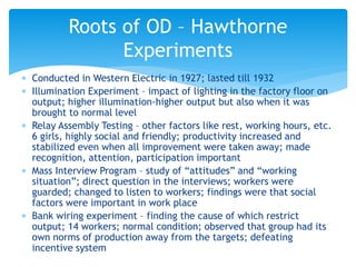  Conducted in Western Electric in 1927; lasted till 1932
 Illumination Experiment – impact of lighting in the factory floor on
output; higher illumination-higher output but also when it was
brought to normal level
 Relay Assembly Testing – other factors like rest, working hours, etc.
6 girls, highly social and friendly; productivity increased and
stabilized even when all improvement were taken away; made
recognition, attention, participation important
 Mass Interview Program – study of “attitudes” and “working
situation”; direct question in the interviews; workers were
guarded; changed to listen to workers; findings were that social
factors were important in work place
 Bank wiring experiment – finding the cause of which restrict
output; 14 workers; normal condition; observed that group had its
own norms of production away from the targets; defeating
incentive system
Roots of OD – Hawthorne
Experiments
 