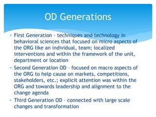 First Generation – techniques and technology in
behavioral sciences that focused on micro aspects of
the ORG like an individual, team; localized
interventions and within the framework of the unit,
department or location
 Second Generation OD – focused on macro aspects of
the ORG to help cause on markets, competitions,
stakeholders, etc.; explicit attention was within the
ORG and towards leadership and alignment to the
change agenda
 Third Generation OD – connected with large scale
changes and transformation
OD Generations
 