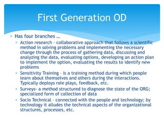  Has four branches …
 Action research – collaborative approach that follows a scientific
method in solving problems and implementing the necessary
change through the process of gathering data, discussing and
analyzing the data, evaluating options, developing an action plan
to implement the option, evaluating the results to identify new
problems
 Sensitivity Training – is a training method during which people
learn about themselves and others during the interactions.
Typically deploys role plays, feedback, etc.
 Surveys- a method structured to diagnose the state of the ORG;
specialized form of collection of data
 Socio Technical – connected with the people and technology; by
technology it alludes the technical aspects of the organizational
structures, processes, etc.
First Generation OD
 