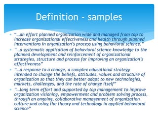  “…an effort planned organization wide and managed from top to
increase organizational effectiveness and health through planned
interventions in organization’s process using behavioral science.”
 “…a systematic application of behavioral science knowledge to the
planned development and reinforcement of organizational
strategies, structure and process for improving an organization’s
effectiveness”
 “…a response to a change, a complex educational strategy
intended to change the beliefs, attitudes, values and structure of
organization so that they can better adapt to new technologies,
markets, challenges, and the rate of change itself”
 “…long term effort and supported by top management to improve
organization visioning, empowerment and problem solving process,
through an ongoing, collaborative management of organization
culture and using the theory and technology in applied behavioral
science”
Definition - samples
 