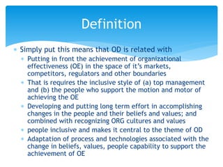  Simply put this means that OD is related with
 Putting in front the achievement of organizational
effectiveness (OE) in the space of it’s markets,
competitors, regulators and other boundaries
 That is requires the inclusive style of (a) top management
and (b) the people who support the motion and motor of
achieving the OE
 Developing and putting long term effort in accomplishing
changes in the people and their beliefs and values; and
combined with recognizing ORG cultures and values
 people inclusive and makes it central to the theme of OD
 Adaptation of process and technologies associated with the
change in beliefs, values, people capability to support the
achievement of OE
Definition
 