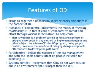  Brings to together a behavioral, social sciences disciplines in
the context of OE
 Humanistic –democratic; Implements the model of “helping
relationships” in that it calls of collaborative intent and
effort through various interventions to help cause
 That is whether it is problem solving or resolving conflicts or
bridging differences in any method or implementation(s) or any
other subject, to achieve OE, the OD program, being people
centric, preserves the mandate of bringing change and people
effectiveness to develop the path to OE
 Participative - enlists the support of the top management
and with the their beliefs intact on people inclusion for
achieving OE
 Systems context – recognizes that ORG do not work in silos
but in an environment that is larger than the ORG
Features of OD
 