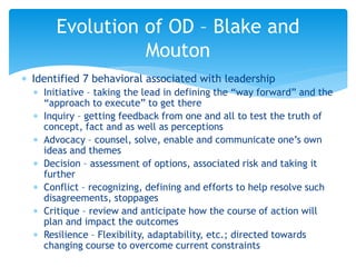  Identified 7 behavioral associated with leadership
 Initiative – taking the lead in defining the “way forward” and the
“approach to execute” to get there
 Inquiry – getting feedback from one and all to test the truth of
concept, fact and as well as perceptions
 Advocacy – counsel, solve, enable and communicate one’s own
ideas and themes
 Decision – assessment of options, associated risk and taking it
further
 Conflict – recognizing, defining and efforts to help resolve such
disagreements, stoppages
 Critique – review and anticipate how the course of action will
plan and impact the outcomes
 Resilience – Flexibility, adaptability, etc.; directed towards
changing course to overcome current constraints
Evolution of OD – Blake and
Mouton
 