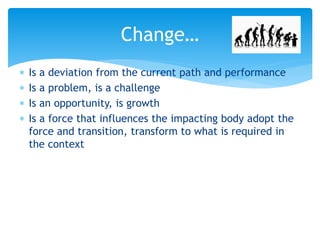 Change…
 Is a deviation from the current path and performance
 Is a problem, is a challenge
 Is an opportunity, is growth
 Is a force that influences the impacting body adopt the
force and transition, transform to what is required in
the context
 