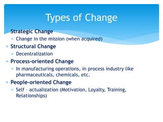  Strategic Change
 Change in the mission (when acquired)
 Structural Change
 Decentralization
 Process-oriented Change
 In manufacturing operations, in process industry like
pharmaceuticals, chemicals, etc.
 People-oriented Change
 Self – actualization (Motivation, Loyalty, Training,
Relationships)
Types of Change
 