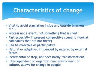  Vital to avoid stagnation inside and outside (markets,
etc.)
 Process not a event, not something that is short
 Fast especially in present competitive scenario (look at
companies that are not there)
 Can be directive or participative
 Natural or adaptive, influenced by nature, by external
forces
 Incremental or step, not necessarily transformational
 Interdependent on organizational environment or
culture, allows for change in people
Characteristics of change
 