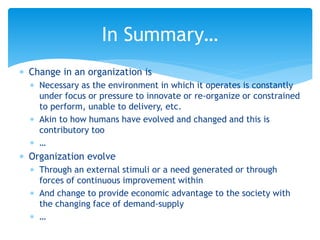  Change in an organization is
 Necessary as the environment in which it operates is constantly
under focus or pressure to innovate or re-organize or constrained
to perform, unable to delivery, etc.
 Akin to how humans have evolved and changed and this is
contributory too
 …
 Organization evolve
 Through an external stimuli or a need generated or through
forces of continuous improvement within
 And change to provide economic advantage to the society with
the changing face of demand-supply
 …
In Summary…
 