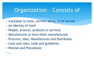  A purpose to exist, survive, serve, to be served
 An identity of itself
 People, process, products or services
 Manufactures or have them manufactured
 Procures, Uses, Manufactures and Distributes
 Laws and rules, code and guidelines
 Policies and Procedures
 …
Organization – Consists of
 