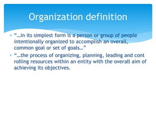  “…in its simplest form is a person or group of people
intentionally organized to accomplish an overall,
common goal or set of goals…”
 “…the process of organizing, planning, leading and cont
rolling resources within an entity with the overall aim of
achieving its objectives.
Organization definition
 