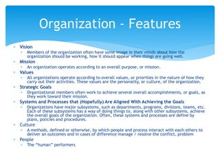  Vision
 Members of the organization often have some image in their minds about how the
organization should be working, how it should appear when things are going well.
 Mission
 An organization operates according to an overall purpose, or mission.
 Values
 All organizations operate according to overall values, or priorities in the nature of how they
carry out their activities. These values are the personality, or culture, of the organization.
 Strategic Goals
 Organizational members often work to achieve several overall accomplishments, or goals, as
they work toward their mission.
 Systems and Processes that (Hopefully) Are Aligned With Achieving the Goals
 Organizations have major subsystems, such as departments, programs, divisions, teams, etc.
Each of these subsystems has a way of doing things to, along with other subsystems, achieve
the overall goals of the organization. Often, these systems and processes are define by
plans, policies and procedures.
 Culture
 A methods, defined or otherwise, by which people and process interact with each others to
deliver an outcomes and in cases of difference manage / resolve the conflict, problem
 People
 The “human” performers
Organization - Features
 