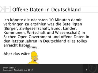 Offene Daten in Deutschland

Ich könnte die nächsten 10 Minuten damit
verbringen zu erzählen was die Beteiligten
(Bürger, Zivilgesellschaft, Bund, Länder,
Kommunen, Wirtschaft und Wissenschaft) in
Sachen Open Government und offene Daten in
den letzten Jahren in Deutschland alles tolles
erreicht haben.

Aber das wäre


Open Data CH
Konferenz, Zürich 28. Juni 2012             2
 