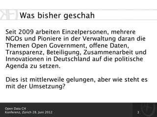 Was bisher geschah

Seit 2009 arbeiten Einzelpersonen, mehrere
NGOs und Pioniere in der Verwaltung daran die
Themen Open Government, offene Daten,
Transparenz, Beteiligung, Zusammenarbeit und
Innovationen in Deutschland auf die politische
Agenda zu setzen.

Dies ist mittlerweile gelungen, aber wie steht es
mit der Umsetzung?


Open Data CH
Konferenz, Zürich 28. Juni 2012              3
 