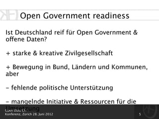 Open Government readiness

Ist Deutschland reif für Open Government &
offene Daten?

+ starke & kreative Zivilgesellschaft

+ Bewegung in Bund, Ländern und Kommunen,
aber

- fehlende politische Unterstützung

- mangelnde Initiative & Ressourcen für die
Umsetzung
Open Data CH
Konferenz, Zürich 28. Juni 2012               5
 