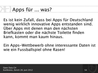 Apps für ... was?

Es ist kein Zufall, dass bei Apps für Deutschland
wenig wirklich innovative Apps entstanden sind.
Über Apps mit denen man den nächsten
Briefkasten oder die nächste Toilette ﬁnden
kann, kommt man kaum hinaus.

Ein Apps-Wettbewerb ohne interessante Daten ist
wie ein Fussballspiel ohne Rasen!



Open Data CH
Konferenz, Zürich 28. Juni 2012             54
 