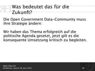 Was bedeutet das für die
         Zukunft?
Die Open Government Data-Community muss
ihre Strategie ändern:

Wir haben das Thema erfolgreich auf die
politische Agenda gesetzt, jetzt gilt es die
konsequente Umsetzung kritisch zu begleiten.




Open Data CH
Konferenz, Zürich 28. Juni 2012          58
 