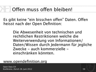 Offen muss offen bleiben!

Es gibt keine “ein bisschen offen” Daten. Offen
heisst nach der Open Deﬁnition:

          Die Abwesenheit von technischen und
          rechtlichen Restriktionen welche die
          Weiterverwendung von Informationen/
          Daten/Wissen durch Jedermann für jegliche
          Zwecke - auch kommerzielle -
          einschränken könnten.

www.opendeﬁnition.org
Open Data CH
Konferenz, Zürich 28. Juni 2012               59
 