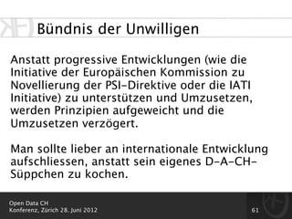 Bündnis der Unwilligen

Anstatt progressive Entwicklungen (wie die
Initiative der Europäischen Kommission zu
Novellierung der PSI-Direktive oder die IATI
Initiative) zu unterstützen und Umzusetzen,
werden Prinzipien aufgeweicht und die
Umzusetzen verzögert.

Man sollte lieber an internationale Entwicklung
aufschliessen, anstatt sein eigenes D-A-CH-
Süppchen zu kochen.

Open Data CH
Konferenz, Zürich 28. Juni 2012            61
 