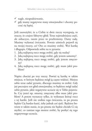 Schudnij i ciesz się wymarzoną sylwetką

99 nagle, niespodziewanie,
99 gdy mamy negatywne stany emocjonalne i chcemy poczuć się lepiej.
Jeśli zauważyłeś, że u  Ciebie te dwie rzeczy występują, to
znaczy, że czujesz fałszywy głód. Teraz najtrudniejsza część,
ale zobaczysz, razem przez to przebrniemy. Damy radę.
Musimy wykonać ćwiczenie. Pewnie uśmiech pojawił się
na twojej twarzy, co? Oto co musimy zrobić. Weź kartkę
i długopis. Odpowiedz sobie na te pytania:
1.	 Jaką najlepszą rzecz mogę zrobić, gdy się nudzę?
2.	 Jaką najlepszą rzecz mogę zrobić, gdy jestem samotny?
3.	 Jaką najlepszą rzecz mogę zrobić, gdy jestem zmęczony?
4.	 Jaką najlepszą rzecz mogę zrobić, gdy mam jakiś problem?
Napisz chociaż po trzy rzeczy. Powieś tę kartkę w  takim
miejscu, w którym będziesz mógł ją często widzieć. Możesz
sobie teraz zadać pytanie, dlaczego musimy to zrobić. Gdy
już poczujesz ten głód emocjonalny, to będziesz mógł zadać
sobie pytanie, jakie negatywne uczucie się w Tobie pojawiało. Czy jesteś np. smutny, zmęczony albo masz jakiś problem? A  potem wystarczy tylko, że wykonasz którąś rzecz
z  tej kartki. Jeśli nie zrobisz tego ćwiczenia, to po prostu
będzie Cię bardzo kusić, żeby jednak coś zjeść. Będziesz bowiem w takim stanie, że po prostu nie będzie chciało Ci się
myśleć, co zamiast tego możesz zrobić, by pozbyć się tego
negatywnego uczucia.
153

 